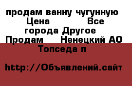  продам ванну чугунную › Цена ­ 7 000 - Все города Другое » Продам   . Ненецкий АО,Топседа п.